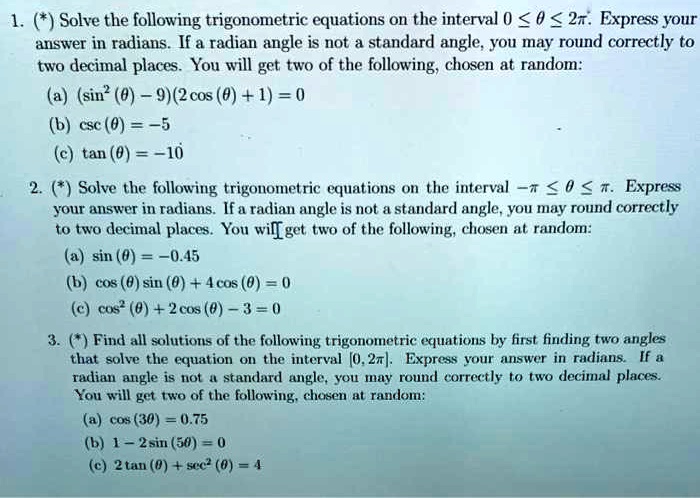 Solve the following trigonometric equations on the interval 0 ? ? ? 2?. Express your answer in radians. If a radian angle is not a standard angle, you may round correctly to two decimal places. You will get two of the following, chosen at random:
(a) (sin^2(?) - 9)(2 cos(?) + 1) = 0
(b) csc(?) = -5
(c) tan(?) = -10

2. (*) Solve the following trigonometric equations on the interval -? ? ? ? ?. Express your answer in radians. If a radian angle is not a standard angle, you may round correctly to two decimal places. You will get two of the following, chosen at random:
(a) sin(?) = -0.45
(b) cos(?) sin(?) + 4 cos(?) = 0
(c) cos^2(?) + 2 cos(?) - 3 = 0

3. (*) Find all solutions of the following trigonometric equations by first finding two angles that solve the equation on the interval [0, 2?]. Express your answer in radians. If a radian angle is not a standard angle, you may round correctly to two decimal places. You will get two of the following, chosen at random:
(a) cos(3?) = 0.75
(b) 1 - 2 sin(5?) = 0
(c) 2 tan(?) + sec^2(?) = 4