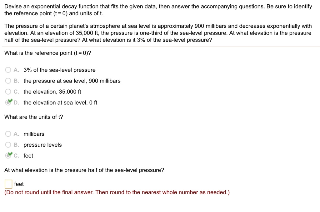 Devise an exponential decay function that fits the given data, then answer the accompanying questions. Be sure to identify the reference point (t = 0) and units of t.

The pressure of a certain planet's atmosphere at sea level is approximately 900 millibars and decreases exponentially with elevation. At an elevation of 35,000 ft, the pressure is one-third of the sea-level pressure. At what elevation is the pressure half of the sea-level pressure? At what elevation is it 3% of the sea-level pressure?

What is the reference point (t = 0)?

A. 3% of the sea-level pressure
B. the pressure at sea level, 900 millibars
C. the elevation, 35,000 ft
D. the elevation at sea level, 0 ft

What are the units of t?

A. millibars
B. pressure levels
C. feet

At what elevation is the pressure half of the sea-level pressure?

feet
(Do not round until the final answer. Then round to the nearest whole number as needed.)