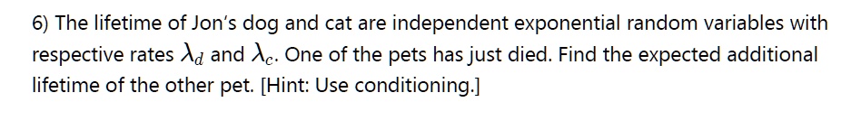 The lifetime of Jon's dog and cat are independent exponential random variables with respective rates ?d and ?c. One of the pets has just died. Find the expected additional lifetime of the other pet. [Hint: Use conditioning.]