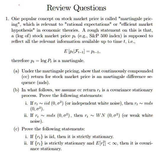 Review Questions
1. One popular concept on stock market price is called "martingale pricing", which is relevant to "rational expectations" or "efficient market hypothesis" in economic theories. A rough statement on this is that, a (log of) stock market price pt (e.g., S   P 500 index) is supposed to reflect all the relevant information available up to time t, i.e.,
E [pt|Ft-1] = pt-1,
therefore pt = log Pt is a martingale.
(a) Under the martingale pricing, show that continuously compounded (cc) return for stock market price is an martingale difference sequence (mds).
(b) In what follows, we assume cc return rt is a covariance stationary process. Prove the following statements:
i. If rt   iid (0, ?²) (or independent white noise), then rt   mds (0, ?²).
ii. If rt   mds (0, ?²), then rt   WN (0, ?²) (or weak white noise).
(c) Prove the following statements:
i. If rt is iid, then it is strictly stationary.
ii. If rt is strictly stationary and E[r?²] < ?, then it is covariance stationary.