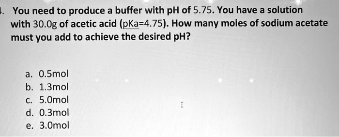 You need to produce a buffer with pH of 5.75. You have a solution with 30.0g of acetic acid (pKa=4.75). How many moles of sodium acetate must you add to achieve the desired pH?

a. 0.5mol
b. 1.3mol
c. 5.0mol
d. 0.3mol
e. 3.0mol