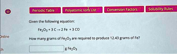 13
Periodic Table
Polyatomic Ions List
Conversion Factors
Solubility Rules
Given the following equation:
Fe2O3 + 3 C→ 2 Fe + 3 CO
How many grams of Fe2O3 are required to produce 12.43 grams of Fe?
g Fe2O3