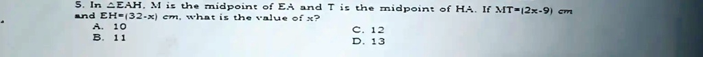 5. In EAH, M is the midpoint of EH and T is the midpoint of HA. If MT=(2x-9) cm and EH=(32-x) cm, what is the value of x?
A. 10
B. 11
C. 12
D. 13
