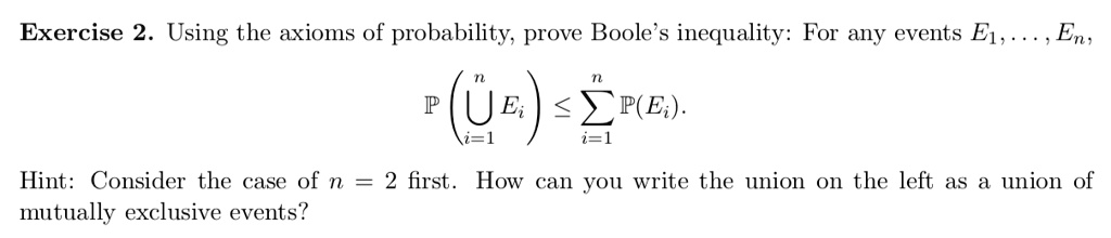 Using the axioms of probability, prove Boole's inequality: For any events E1, ..., En,
P(Ui=1^n Ei) <= sumi=1^n P(Ei).
Hint: Consider the case of n = 2 first. How can you write the union on the left as a union of mutually exclusive events?