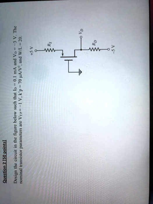 Question 2 [50 points]
Design the circuit in the figure below such that ID = 0.1 mA and VD = -3 V. The
nominal transistor parameters are VTP = -1 V, k'p = 70 μ A/V^2, and W/L = 20.
+5 V
RS
RD
VD
-5 V