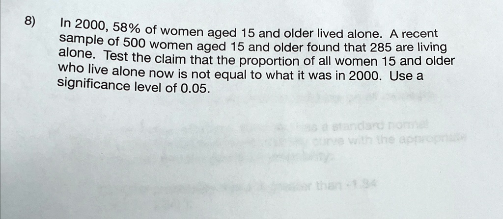 8)
In 2000, 58% of women aged 15 and older lived alone. A recent
sample of 500 women aged 15 and older found that 285 are living
alone. Test the claim that the proportion of all women 15 and older
who live alone now is not equal to what it was in 2000. Use a
significance level of 0.05.