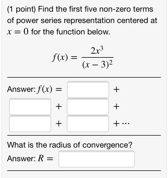 Find the first five non-zero terms of power series representation centered at x = 0 for the function below.

f(x) = 2x^3 / (x - 3)^2

Answer: f(x) = [ ] +
[ ] + [ ] +
[ ] + [ ] + ...

What is the radius of convergence?
Answer: R = [ ]