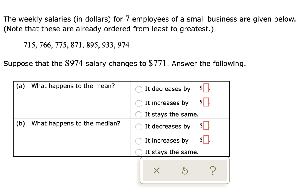 The weekly salaries (in dollars) for 7 employees of a small business are given below.
(Note that these are already ordered from least to greatest.)
715, 766, 775, 871, 895, 933, 974
Suppose that the 974 salary changes to771. Answer the following.
(a) What happens to the mean?
It decreases by It increases by
It stays the same.
(b) What happens to the median?
It decreases by It increases by
It stays the same.