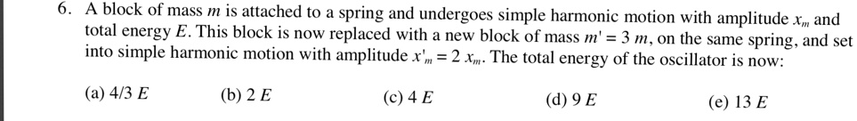 6. A block of mass m is attached to a spring and undergoes simple harmonic motion with amplitude xm and total energy E. This block is now replaced with a new block of mass m' = 3 m, on the same spring, and set into simple harmonic motion with amplitude x'm = 2 xm. The total energy of the oscillator is now:

(a) 4/3 E
(b) 2 E
(c) 4 E
(d) 9 E
(e) 13 E