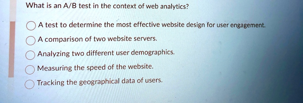 What is an A/B test in the context of web analytics?
A test to determine the most effective website design for user engagement.
A comparison of two website servers.
Analyzing two different user demographics.
Measuring the speed of the website.
Tracking the geographical data of users.