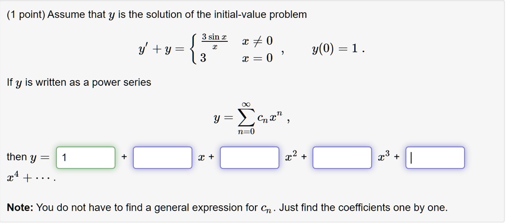Assume that y is the solution of the initial-value problem
y' + y =  3 sin x / x, x ? 0; 3, x = 0 , y(0) = 1 .
If y is written as a power series
y = ? (n=0 to ??) cn x^n ,
then y = 1 + [ ] x + [ ] x^2 + [ ] x^3 + [ ] x^4 + . . . .
Note: You do not have to find a general expression for cn . Just find the coefficients one by one.