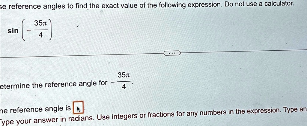 Use reference angles to find the exact value of the following expression. Do not use a calculator.

sin( - (35 π)/(4))

Determine the reference angle for - (35 π)/(4).
The reference angle is . Type your answer in radians. Use integers or fractions for any numbers in the expression. Type an