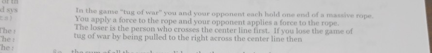 In the game "tug of war" you and your opponent each hold one end of a massive rope. You apply a force to the rope and your opponent applies a force to the rope. The loser is the person who crosses the center line first. If you lose the game of tug of war by being pulled to the right across the center line then