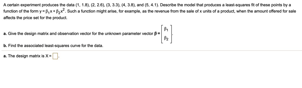 A certain experiment produces the data (1, 1.8), (2, 2.6), (3, 3.3), (4, 3.8), and (5, 4.1). Describe the model that produces a least-squares fit of these points by a function of the form y = ??x + ??x². Such a function might arise, for example, as the revenue from the sale of x units of a product, when the amount offered for sale affects the price set for the product.

a. Give the design matrix and observation vector for the unknown parameter vector ? = [?? / ??].

b. Find the associated least-squares curve for the data.

a. The design matrix is X = ?.