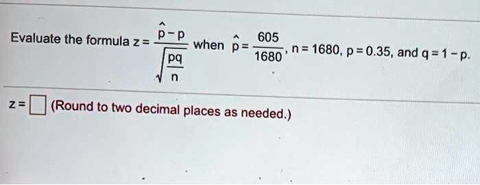 Evaluate the formula z = (p? - p) / sqrt(pq/n) when p? = 605 / 1680, n = 1680, p = 0.35, and q = 1 - p.
z = (Round to two decimal places as needed.)