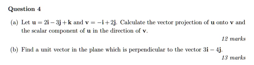 Question 4
(a) Let u = 2i - 3j + k and v = -i + 2j. Calculate the vector projection of u onto v and the scalar component of u in the direction of v.
(b) Find a unit vector in the plane which is perpendicular to the vector 3i - 4j.