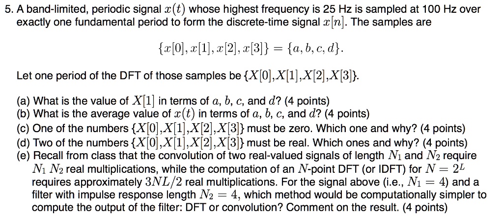 5. A band-limited, periodic signal x(t) whose highest frequency is 25 Hz is sampled at 100 Hz over exactly one fundamental period to form the discrete-time signal x[n]. The samples are
x[0], x[1], x[2], x[3] = a, b, c, d.
Let one period of the DFT of those samples be X[0], X[1], X[2], X[3].
(a) What is the value of X[1] in terms of a, b, c, and d? (4 points)
(b) What is the average value of x(t) in terms of a, b, c, and d? (4 points)
(c) One of the numbers X[0], X[1], X[2], X[3] must be zero. Which one and why? (4 points)
(d) Two of the numbers X[0], X[1], X[2], X[3] must be real. Which ones and why? (4 points)
(e) Recall from class that the convolution of two real-valued signals of length N1 and N2 require N1 N2 real multiplications, while the computation of an N-point DFT (or IDFT) for N = 2L requires approximately 3NL/2 real multiplications. For the signal above (i.e., N1 = 4) and a filter with impulse response length N2 = 4, which method would be computationally simpler to compute the output of the filter: DFT or convolution? Comment on the result. (4 points)