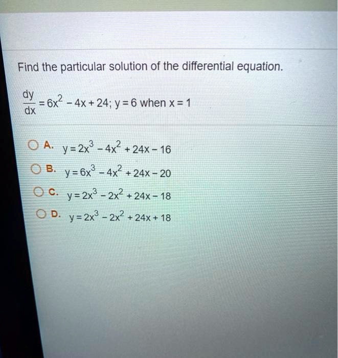 Find the particular solution of the differential equation.

dy/dx = 6x^2 - 4x + 24; y = 6 when x = 1

A. y = 2x^3 - 4x^2 + 24x - 16
B. y = 6x^3 - 4x^2 + 24x - 20
C. y = 2x^3 - 2x^2 + 24x - 18
D. y = 2x^3 - 2x^2 + 24x + 18