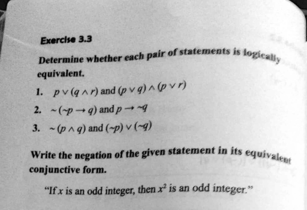 Determine whether each pair of statements is logically equivalent.
1. p ? (q ? r) and (p ? q) ? (p ? r)
2. ?(?p ? q) and p ? ?q
3. ?(p ? q) and (?p) ? (?q)

Write the negation of the given statement in its equivalent conjunctive form.
“If x is an odd integer, then x^2 is an odd integer.”