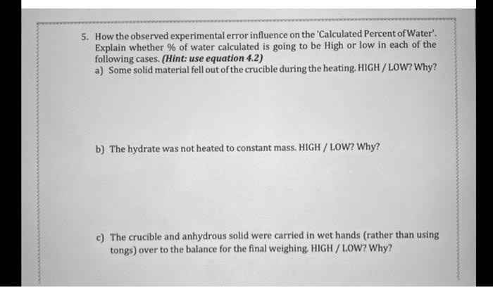 5. How the observed experimental error influence on the 'Calculated Percent of Water'. Explain whether % of water calculated is going to be High or low in each of the following cases. (Hint: use equation 4.2)
a) Some solid material fell out of the crucible during the heating. HIGH / LOW? Why?
b) The hydrate was not heated to constant mass. HIGH / LOW? Why?
c) The crucible and anhydrous solid were carried in wet hands (rather than using tongs) over to the balance for the final weighing. HIGH / LOW? Why?