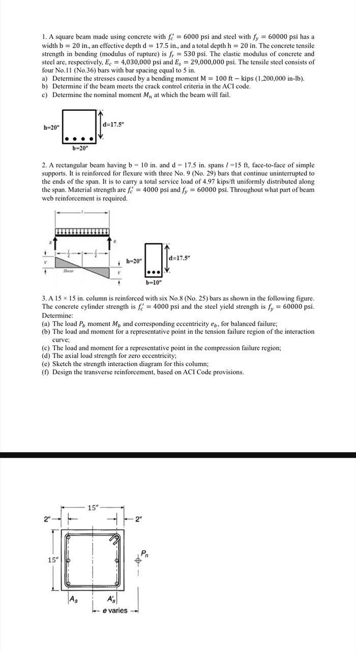 1. A square beam made using concrete with f'c = 6000 psi and steel with fy = 60000 psi has a width b = 20 in., an effective depth d = 17.5 in., and a total depth h = 20 in. The concrete tensile strength in bending (modulus of rupture) is fr = 530 psi. The elastic modulus of concrete and steel are, respectively, Ec = 4,030,000 psi and Es = 29,000,000 psi. The tensile steel consists of four No.11 (No.36) bars with bar spacing equal to 5 in.
a) Determine the stresses caused by a bending moment M = 100 ft - kips (1,200,000 in-lb).
b) Determine if the beam meets the crack control criteria in the ACI code.
c) Determine the nominal moment Mn at which the beam will fail.

2. A rectangular beam having b = 10 in. and d = 17.5 in. spans l = 15 ft, face-to-face of simple supports. It is reinforced for flexure with three No. 9 (No. 29) bars that continue uninterrupted to the ends of the span. It is to carry a total service load of 4.97 kips/ft uniformly distributed along the span. Material strength are f'c = 4000 psi and fy = 60000 psi. Throughout what part of beam web reinforcement is required.

3. A 15 x 15 in. column is reinforced with six No.8 (No. 25) bars as shown in the following figure. The concrete cylinder strength is f'c = 4000 psi and the steel yield strength is fy = 60000 psi. Determine:
(a) The load Pb, moment Mb and corresponding eccentricity eb, for balanced failure;
(b) The load and moment for a representative point in the tension failure region of the interaction curve;
(c) The load and moment for a representative point in the compression failure region;
(d) The axial load strength for zero eccentricity;
(e) Sketch the strength interaction diagram for this column;
(f) Design the transverse reinforcement, based on ACI Code provisions.
