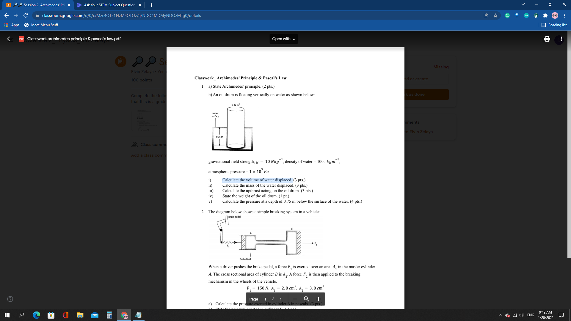 Classwork Archimedes’ Principle     Pascal’s Law
1. a) State Archimedes’ principle. (2 pts.)
b) An oil drum is floating vertically on water as shown below:
gravitational field strength, g = 10 Nkg?¹, density of water = 1000 kgm?³,
atmospheric pressure = 1 × 10? Pa
i) Calculate the volume of water displaced. (3 pts.)
ii) Calculate the mass of the water displaced. (3 pts.)
iii) Calculate the upthrust acting on the oil drum. (3 pts.)
iv) State the weight of the oil drum. (1 pt.)
v) Calculate the pressure at a depth of 0.75 m below the surface of the water. (4 pts.)
2. The diagram below shows a simple breaking system in a vehicle:
When a driver pushes the brake pedal, a force F? is exerted over an area A? in the master cylinder A. The cross sectional area of cylinder B is A?. A force F? is then applied to the breaking mechanism in the wheels of the vehicle.
F? = 150 N, A? = 2.0 cm², A? = 3.0 cm²
a) Calculate the pressure exerted in cylinder A in pascals. (3 pts.)
b) State the pressure exerted in cylinder B. (1 pt.)