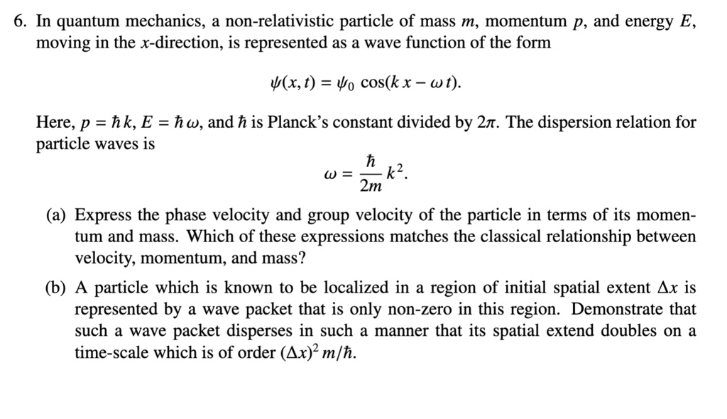 6. In quantum mechanics, a non-relativistic particle of mass m, momentum p, and energy E, moving in the x-direction, is represented as a wave function of the form
?(x, t) = ?0 cos(kx ? ?t).
Here, p = ? k, E = ? ?, and ? is Planck's constant divided by 2?. The dispersion relation for particle waves is
? = ?/(2m) k^2.
(a) Express the phase velocity and group velocity of the particle in terms of its momentum and mass. Which of these expressions matches the classical relationship between velocity, momentum, and mass?
(b) A particle which is known to be localized in a region of initial spatial extent ?x is represented by a wave packet that is only non-zero in this region. Demonstrate that such a wave packet disperses in such a manner that its spatial extend doubles on a time-scale which is of order (?x)^2 m/?.