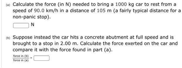 (a) Calculate the force (in N) needed to bring a 1000 kg car to rest from a speed of 90.0 km/h in a distance of 105 m (a fairly typical distance for a non-panic stop).
N
(b) Suppose instead the car hits a concrete abutment at full speed and is brought to a stop in 2.00 m. Calculate the force exerted on the car and compare it with the force found in part (a).
force in (b) / force in (a) =