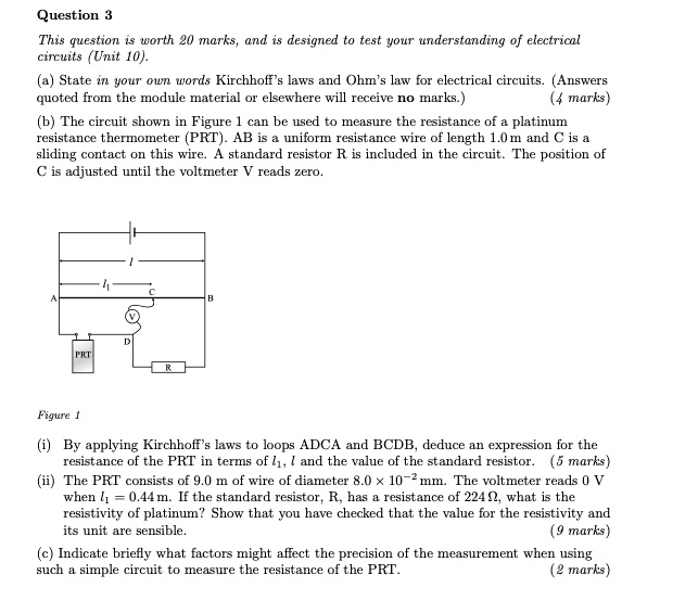 Question 3
This question is worth 20 marks, and is designed to test your understanding of electrical circuits (Unit 10).
(a) State in your own words Kirchhoff’s laws and Ohm’s law for electrical circuits. (Answers quoted from the module material or elsewhere will receive no marks.) (4 marks)
(b) The circuit shown in Figure 1 can be used to measure the resistance of a platinum resistance thermometer (PRT). AB is a uniform resistance wire of length 1.0 m and C is a sliding contact on this wire. A standard resistor R is included in the circuit. The position of C is adjusted until the voltmeter V reads zero.
Figure 1
(i) By applying Kirchhoff’s laws to loops ADCA and BCDB, deduce an expression for the resistance of the PRT in terms of l1, l and the value of the standard resistor. (5 marks)
(ii) The PRT consists of 9.0 m of wire of diameter 8.0 !! 10?2 mm. The voltmeter reads 0 V when l1 = 0.44 m. If the standard resistor, R, has a resistance of 224 ?, what is the resistivity of platinum? Show that you have checked that the value for the resistivity and its unit are sensible. (9 marks)
(c) Indicate briefly what factors might affect the precision of the measurement when using such a simple circuit to measure the resistance of the PRT. (2 marks)