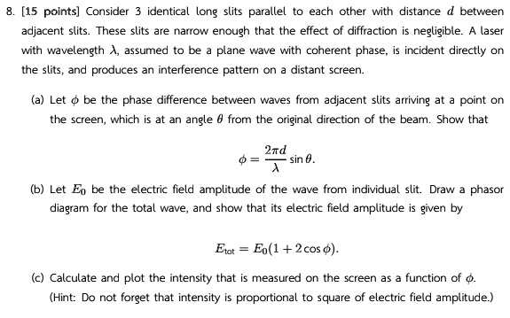 8. [15 points] Consider 3 identical long slits parallel to each other with distance d between
adjacent slits. These slits are narrow enough that the effect of diffraction is negligible. A laser
with wavelength λ, assumed to be a plane wave with coherent phase, is incident directly on
the slits, and produces an interference pattern on a distant screen.
(a) Let ϕ be the phase difference between waves from adjacent slits arriving at a point on
the screen, which is at an angle θ from the original direction of the beam. Show that
ϕ = (2π d)/(λ)sinθ.
(b) Let E0 be the electric field amplitude of the wave from individual slit. Draw a phasor
diagram for the total wave, and show that its electric field amplitude is given by
Etot = E0(1 + 2 cosϕ).
(c) Calculate and plot the intensity that is measured on the screen as a function of ϕ.
(Hint: Do not forget that intensity is proportional to square of electric field amplitude.)