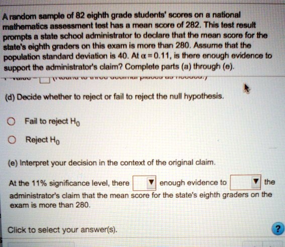 A random sample of 82 eighth-grade students' scores on the national mathematics assessment test has a mean score of 282. This test result prompts state school administrators to declare that the mean score for the state's eighth graders on this exam is more than 280. Assume that the population standard deviation is 40. At a = 0.11, is there enough evidence to support the administrator's claim? Complete parts (a) through (d):

(a) State the null and alternative hypotheses.
Null hypothesis: The mean score for the state's eighth graders on the exam is less than or equal to 280.
Alternative hypothesis: The mean score for the state's eighth graders on the exam is greater than 280.

(b) Compute the test statistic (z).
Test statistic (z) = (sample mean - population mean) / (population standard deviation / ?(sample size))
Test statistic (z) = (282 - 280) / (40 / ?82)
Test statistic (z) = 2 / (40 / 9.055)
Test statistic (z) = 2 / 4.455
Test statistic (z) = 0.449

(c) Determine the p-value associated with the test statistic.
The p-value associated with the test statistic is the probability of observing a test statistic as extreme as the one calculated, assuming the null hypothesis is true. To determine the p-value, we need to find the area under the standard normal curve to the right of the test statistic (z = 0.449).

(d) Decide whether to reject or fail to reject the null hypothesis.
Fail to reject Ho

(e) Interpret your decision in the context of the original claim.
At the 11% significance level, there is not enough evidence to support the administrator's claim that the mean score for the state's eighth graders on the exam is more than 280.