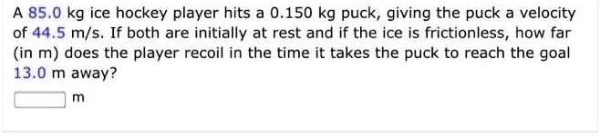 A 85.0 kg ice hockey player hits a 0.150 kg puck, giving the puck a velocity of 44.5 m/s. If both are initially at rest and if the ice is frictionless, how far (in m) does the player recoil in the time it takes the puck to reach the goal 13.0 m away?
m