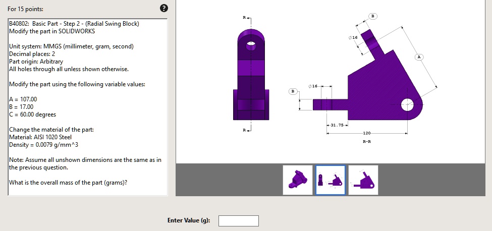For 15 points:
B40802: Basic Part - Step 2 - (Radial Swing Block)
Modify the part in SOLIDWORKS
Unit system: MMGS (millimeter, gram, second)
Decimal places: 2
Part origin: Arbitrary
All holes through all unless shown otherwise.
Modify the part using the following variable values:
A = 107.00
B = 17.00
C = 60.00 degrees
Change the material of the part:
Material: AISI 1020 Steel
Density = 0.0079 g/mm^3
Note: Assume all unshown dimensions are the same as in
the previous question.
What is the overall mass of the part (grams)?