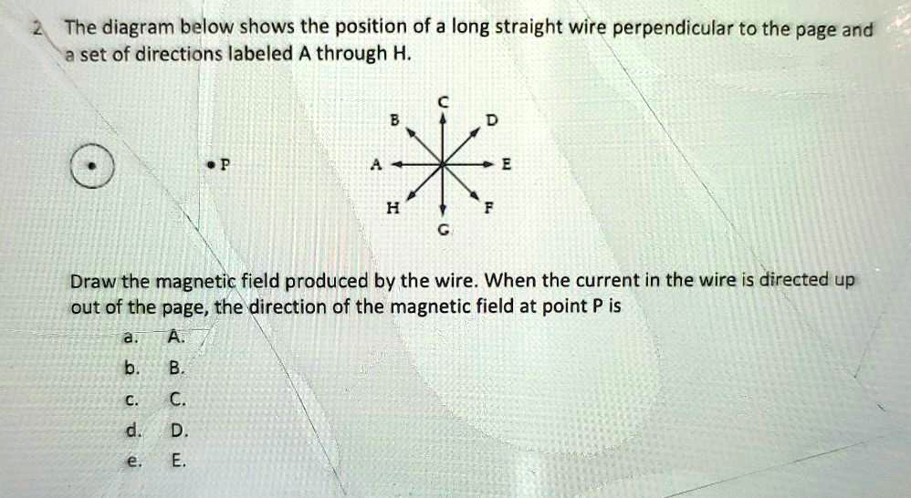 2. The diagram below shows the position of a long straight wire perpendicular to the page and a set of directions labeled A through H.
Draw the magnetic field produced by the wire. When the current in the wire is directed up out of the page, the direction of the magnetic field at point P is
a. A.
b. B.
c. C.
d. D.
e. E.