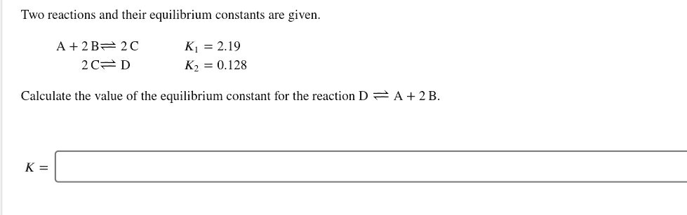 Two reactions and their equilibrium constants are given.

A + 2 B ? 2 C K1 = 2.19
2 C ? D K2 = 0.128

Calculate the value of the equilibrium constant for the reaction D ? A + 2 B.

K =