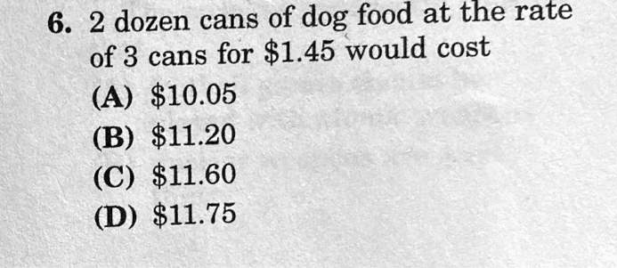 6. 2 dozen cans of dog food at the rate
of 3 cans for 1.45 would cost
(A)10.05
(B) 11.20
(C)11.60
(D) 11.75