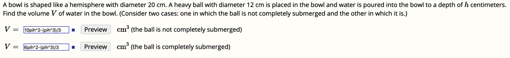 A bowl is shaped like a hemisphere with diameter 20 cm. A heavy ball with diameter 12 cm is placed in the bowl and water is poured into the bowl to a depth of h centimeters.
Find the volume V of water in the bowl. (Consider two cases: one in which the ball is not completely submerged and the other in which it is.)
V = 10pi h^2 - (pi h^3)/3 cm^3 (the ball is not completely submerged)
V = 6pi h^2 - (pi h^3)/3 cm^3 (the ball is completely submerged)