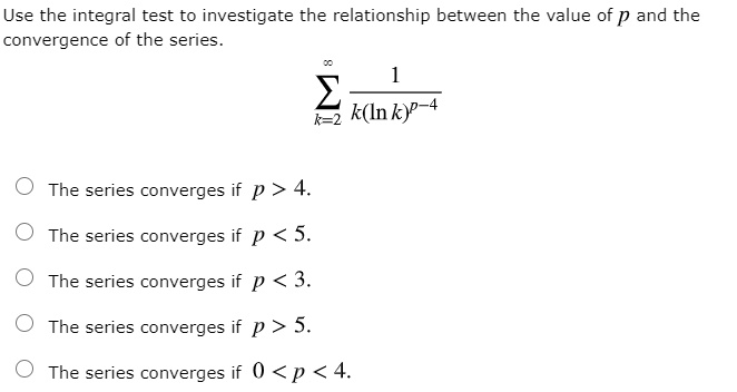 Use the integral test to investigate the relationship between the value of p and the convergence of the series.sumk=2^infty frac1k(ln k)^p-4series converges if p > 4.series converges if p < 5.series converges if p < 3.series converges if p > 5.series converges if 0 < p < 4.