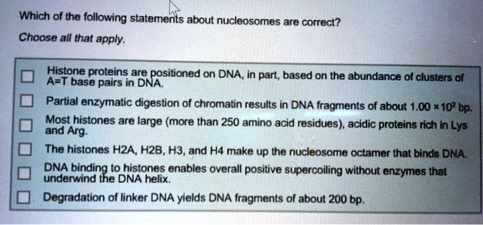 Which of the following statements about nucleosomes are correct?
Choose all that apply.
Histone proteins are positioned on DNA, in part, based on the abundance of clusters of
A=T base pairs in DNA.
Partial enzymatic digestion of chromatin results in DNA fragments of about 1.00 x 10^2 bp.
Most histones are large (more than 250 amino acid residues), acidic proteins rich in Lys
and Arg.
The histones H2A, H2B, H3, and H4 make up the nucleosome octamer that binds DNA.
DNA binding to histones enables overall positive supercoiling without enzymes that
underwind the DNA helix.
Degradation of linker DNA yields DNA fragments of about 200 bp.