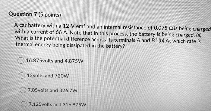 A car battery with a 12-V emf and an internal resistance of 0.075 ? is being charged with a current of 66 A. Note that in this process, the battery is being charged. (a) What is the potential difference across its terminals A and B? (b) At which rate is thermal energy being dissipated in the battery?
16.875volts and 4.875W
12volts and 720W
7.05volts and 326.7W
7.125volts and 316.875W