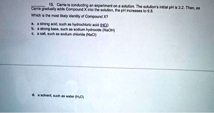 12. Carrie is conducting an experiment on a solution. The solution's initial pH is 3.2. Then, as Carrie gradually adds Compound X into the solution, the pH increases to 9.8.
Which is the most likely identity of Compound X?
a. a strong acid, such as hydrochloric acid (HCl)
b. a strong base, such as sodium hydroxide (NaOH)
c. a salt, such as sodium chloride (NaCl)
d. a solvent, such as water (H2O)