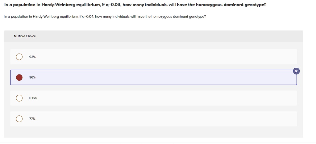 In a population in Hardy-Weinberg equilibrium, if q=0.04, how many individuals will have the homozygous dominant genotype?
In a population in Hardy-Weinberg equilibrium, if q=0.04, how many individuals will have the homozygous dominant genotype?
92%
96%
0.16%
7.7%