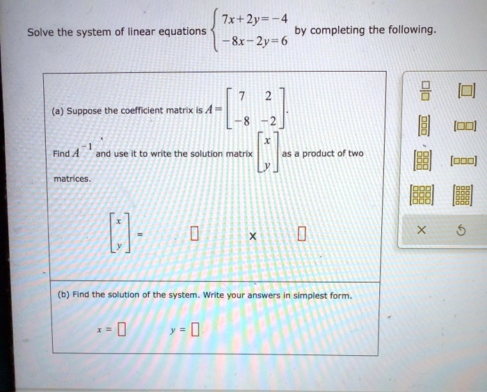 Solve the system of linear equations 
7x + 2y = -4
-8x - 2y = 6
by completing the following.
(a) Suppose the coefficient matrix is A = [ 7 2 ; -8 -2 ] .
Find A^-1 and use it to write the solution matrix [ x ; y ] as a product of two matrices.
[ x ; y ] = [ ] x [ ]
(b) Find the solution of the system. Write your answers in simplest form.
x = [ ] y = [ ]