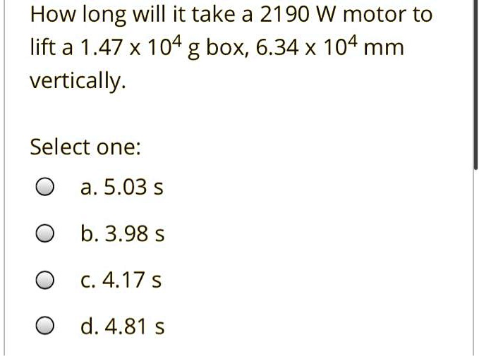 How long will it take a 2190 W motor to lift a 1.47 x 10^4 g box, 6.34 x 10^4 mm vertically?

Select one:
a. 5.03 s
b. 3.98 s
c. 4.17 s
d. 4.81 s