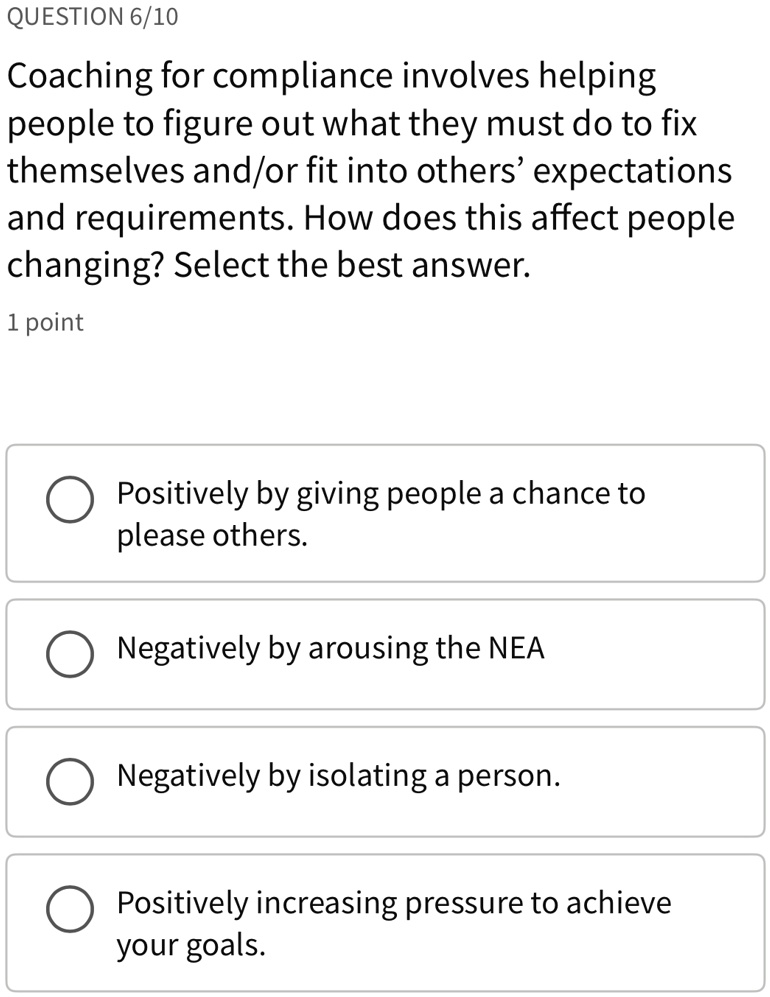 QUESTION 6/10
Coaching for compliance involves helping
people to figure out what they must do to fix
themselves and/or fit into others' expectations
and requirements. How does this affect people
changing? Select the best answer.
1 point
Positively by giving people a chance to
please others.
Negatively by arousing the NEA
Negatively by isolating a person.
Positively increasing pressure to achieve
your goals.
