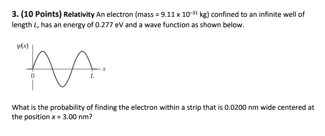 3. (10 Points) Relativity An electron (mass = 9.11 x 10?31 kg) confined to an infinite well of length L, has an energy of 0.277 eV and a wave function as shown below. What is the probability of finding the electron within a strip that is 0.0200 nm wide centered at the position x = 3.00 nm?