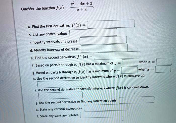 Consider the function f(x) = (x^2 - 4x + 3) / (x + 3).

a. Find the first derivative. f'(x) =
b. List any critical values.
c. Identify intervals of increase.
d. Identify intervals of decrease.
e. Find the second derivative. f”(x) =
f. Based on parts b through e, f(x) has a maximum of y = when x =
g. Based on parts b through e, f(x) has a minimum of y = when x =
h. Use the second derivative to identify intervals where f(x) is concave up.
i. Use the second derivative to identify intervals where f(x) is concave down.
j. Use the second derivative to find any inflection points.
k. State any vertical asymptotes.
l. State any slant asymptotes.