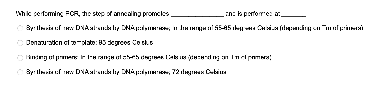 While performing PCR, the step of annealing promotes  and is performed at 
Synthesis of new DNA strands by DNA polymerase; In the range of 55-65 degrees Celsius (depending on Tm of primers)
Denaturation of template; 95 degrees Celsius
Binding of primers; In the range of 55-65 degrees Celsius (depending on Tm of primers)
Synthesis of new DNA strands by DNA polymerase; 72 degrees Celsius