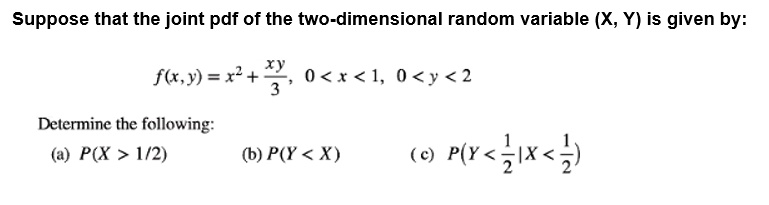 Suppose that the joint pdf of the two-dimensional random variable (X, Y) is given by:
f(x, y) = x^2 + xy/3, 0 < x < 1, 0 < y < 2
Determine the following:
(a) P(X > 1/2)
(b) P(Y < X)
(c) P(Y < 1/2 | X < 1/2)