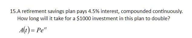 A retirement savings plan pays 4.5% interest, compounded continuously. How long will it take for a $1000 investment in this plan to double? A(t) = Pe^rt